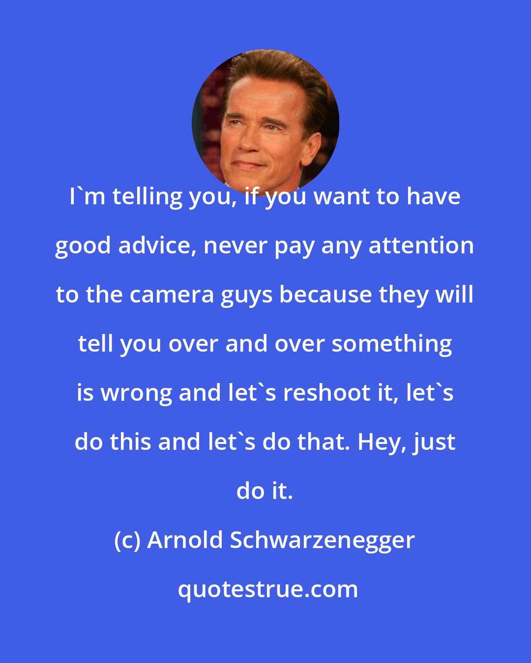 Arnold Schwarzenegger: I'm telling you, if you want to have good advice, never pay any attention to the camera guys because they will tell you over and over something is wrong and let's reshoot it, let's do this and let's do that. Hey, just do it.