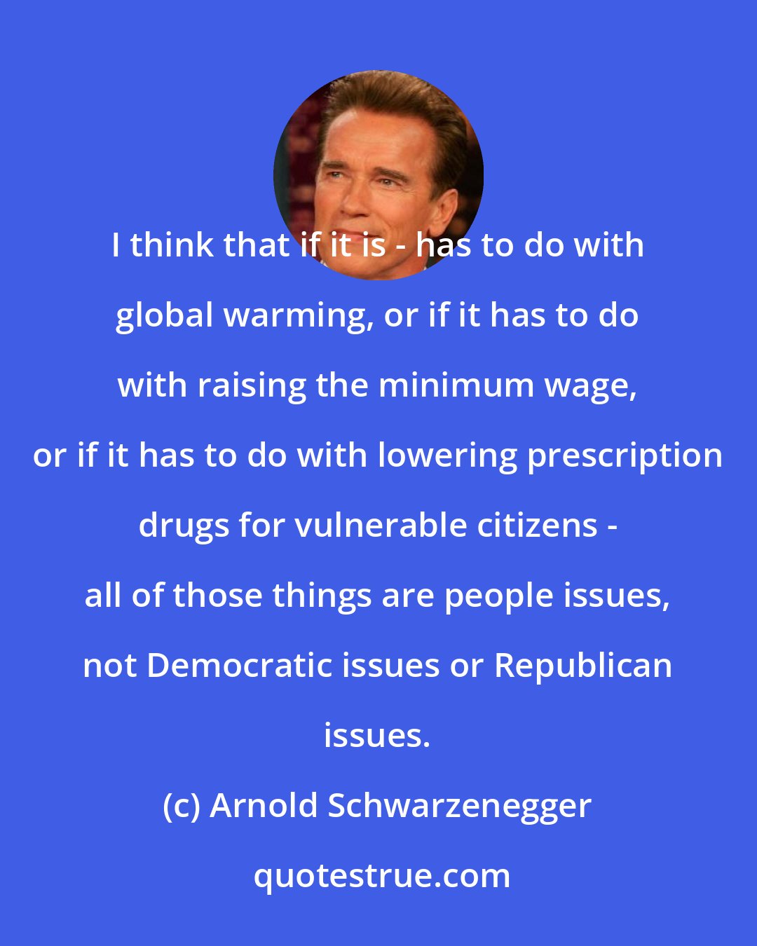 Arnold Schwarzenegger: I think that if it is - has to do with global warming, or if it has to do with raising the minimum wage, or if it has to do with lowering prescription drugs for vulnerable citizens - all of those things are people issues, not Democratic issues or Republican issues.