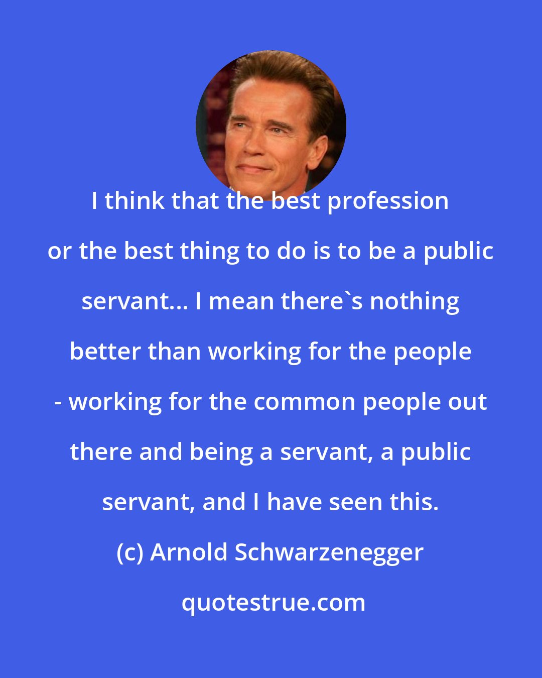 Arnold Schwarzenegger: I think that the best profession or the best thing to do is to be a public servant... I mean there's nothing better than working for the people - working for the common people out there and being a servant, a public servant, and I have seen this.