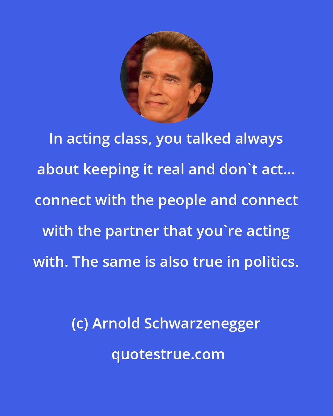 Arnold Schwarzenegger: In acting class, you talked always about keeping it real and don't act... connect with the people and connect with the partner that you're acting with. The same is also true in politics.