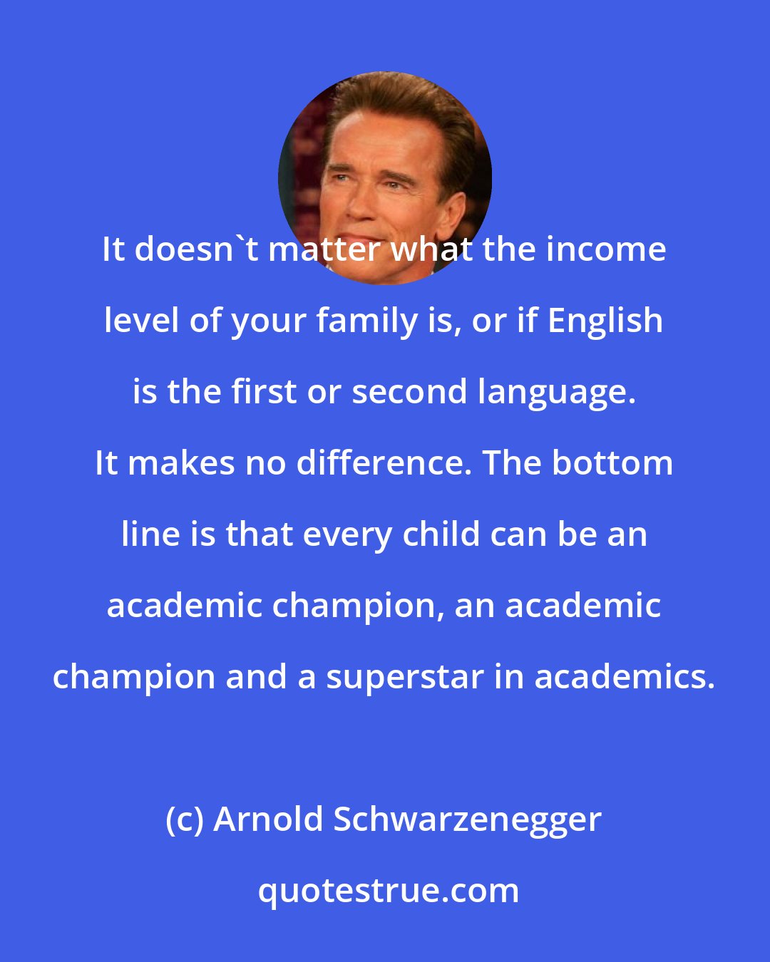 Arnold Schwarzenegger: It doesn't matter what the income level of your family is, or if English is the first or second language. It makes no difference. The bottom line is that every child can be an academic champion, an academic champion and a superstar in academics.