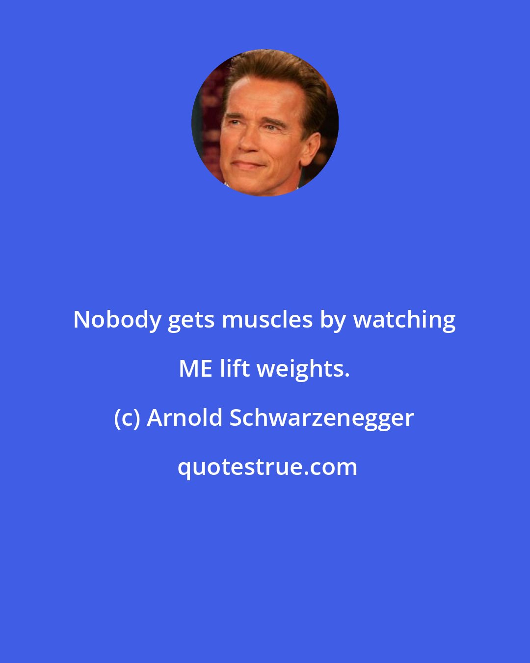 Arnold Schwarzenegger: Nobody gets muscles by watching ME lift weights.