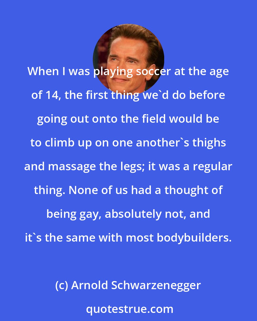 Arnold Schwarzenegger: When I was playing soccer at the age of 14, the first thing we'd do before going out onto the field would be to climb up on one another's thighs and massage the legs; it was a regular thing. None of us had a thought of being gay, absolutely not, and it's the same with most bodybuilders.