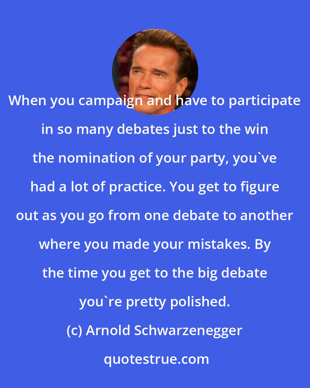 Arnold Schwarzenegger: When you campaign and have to participate in so many debates just to the win the nomination of your party, you've had a lot of practice. You get to figure out as you go from one debate to another where you made your mistakes. By the time you get to the big debate you're pretty polished.