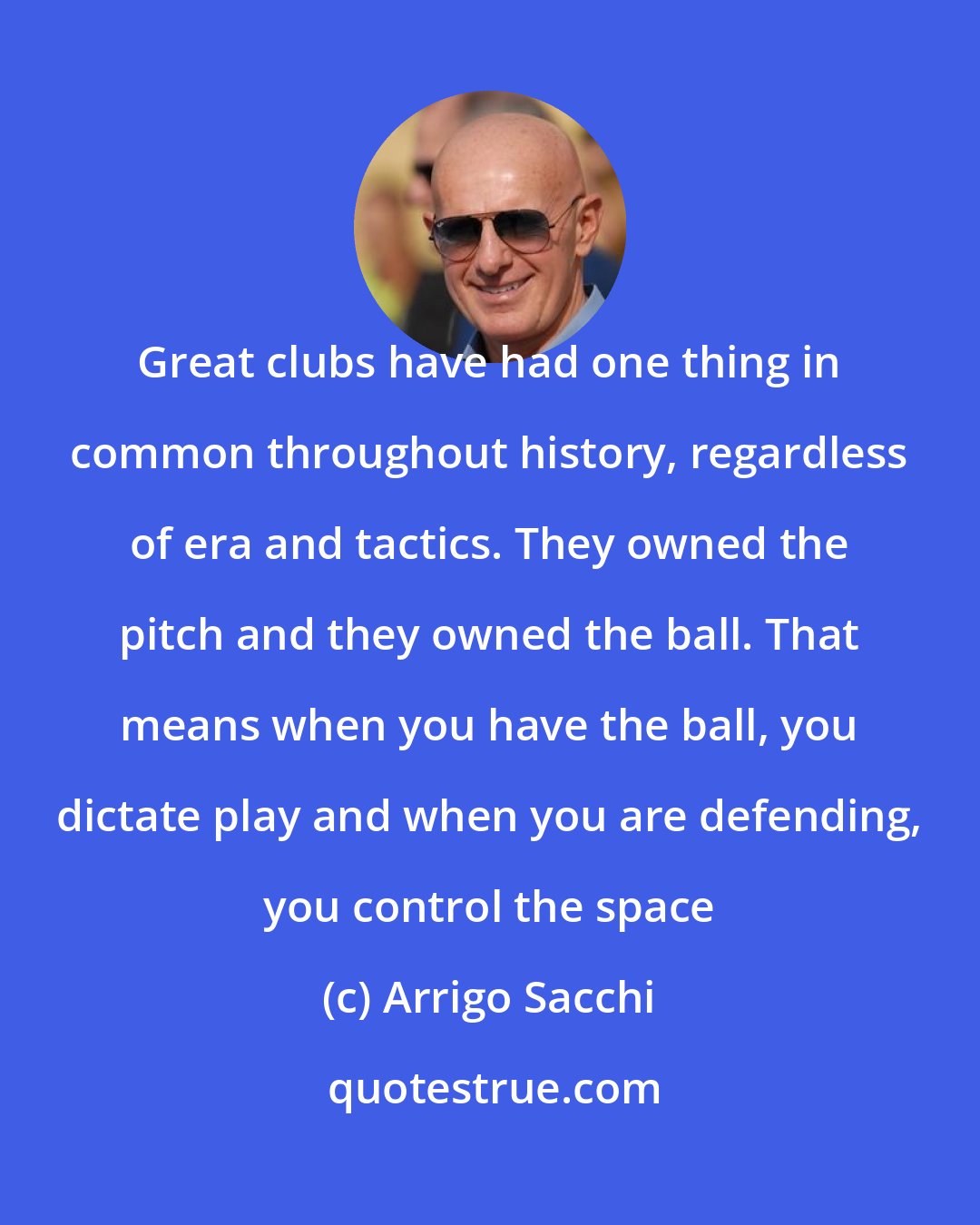 Arrigo Sacchi: Great clubs have had one thing in common throughout history, regardless of era and tactics. They owned the pitch and they owned the ball. That means when you have the ball, you dictate play and when you are defending, you control the space