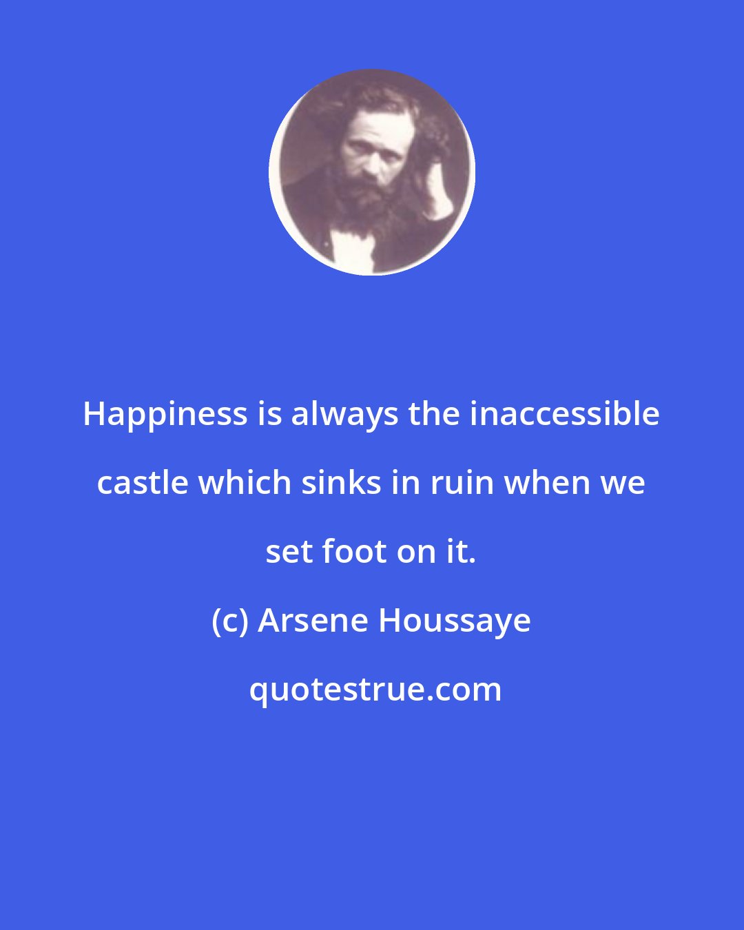 Arsene Houssaye: Happiness is always the inaccessible castle which sinks in ruin when we set foot on it.