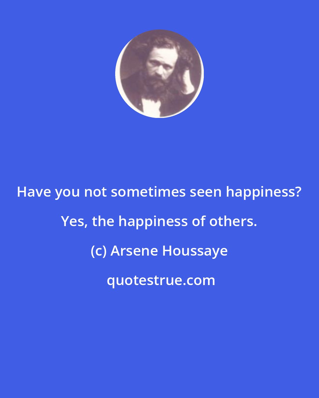 Arsene Houssaye: Have you not sometimes seen happiness? Yes, the happiness of others.