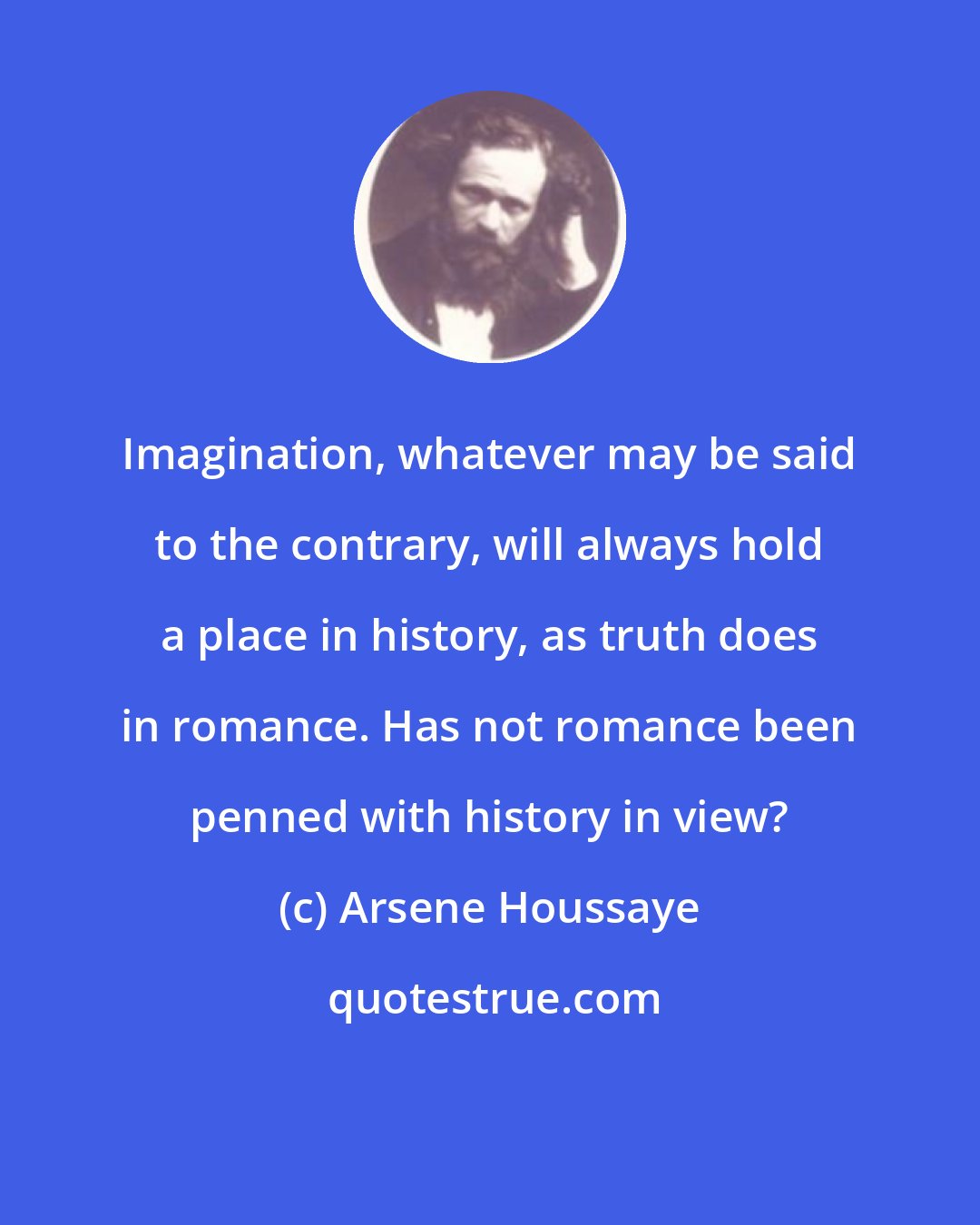 Arsene Houssaye: Imagination, whatever may be said to the contrary, will always hold a place in history, as truth does in romance. Has not romance been penned with history in view?