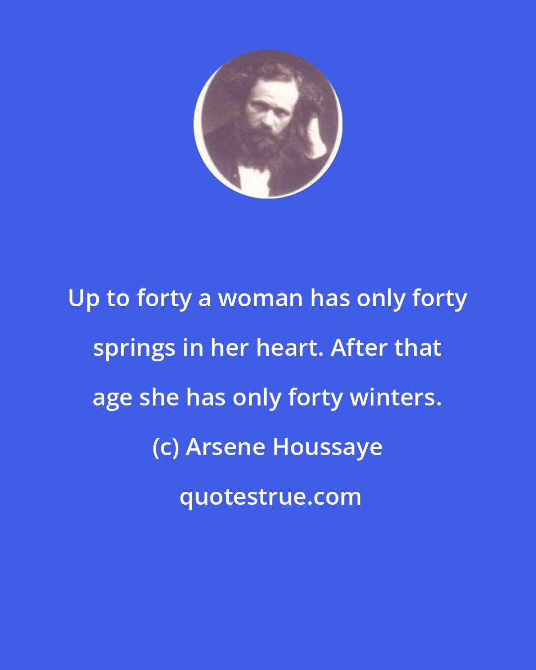 Arsene Houssaye: Up to forty a woman has only forty springs in her heart. After that age she has only forty winters.