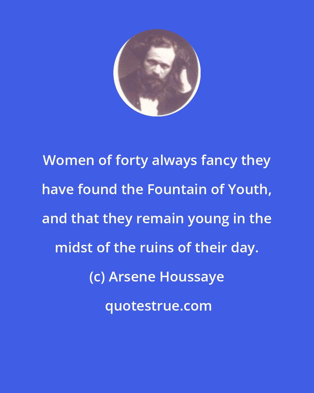 Arsene Houssaye: Women of forty always fancy they have found the Fountain of Youth, and that they remain young in the midst of the ruins of their day.