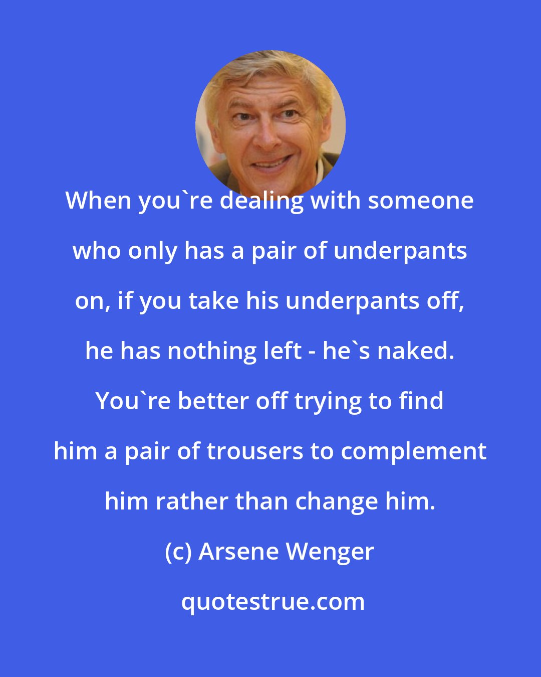 Arsene Wenger: When you're dealing with someone who only has a pair of underpants on, if you take his underpants off, he has nothing left - he's naked. You're better off trying to find him a pair of trousers to complement him rather than change him.