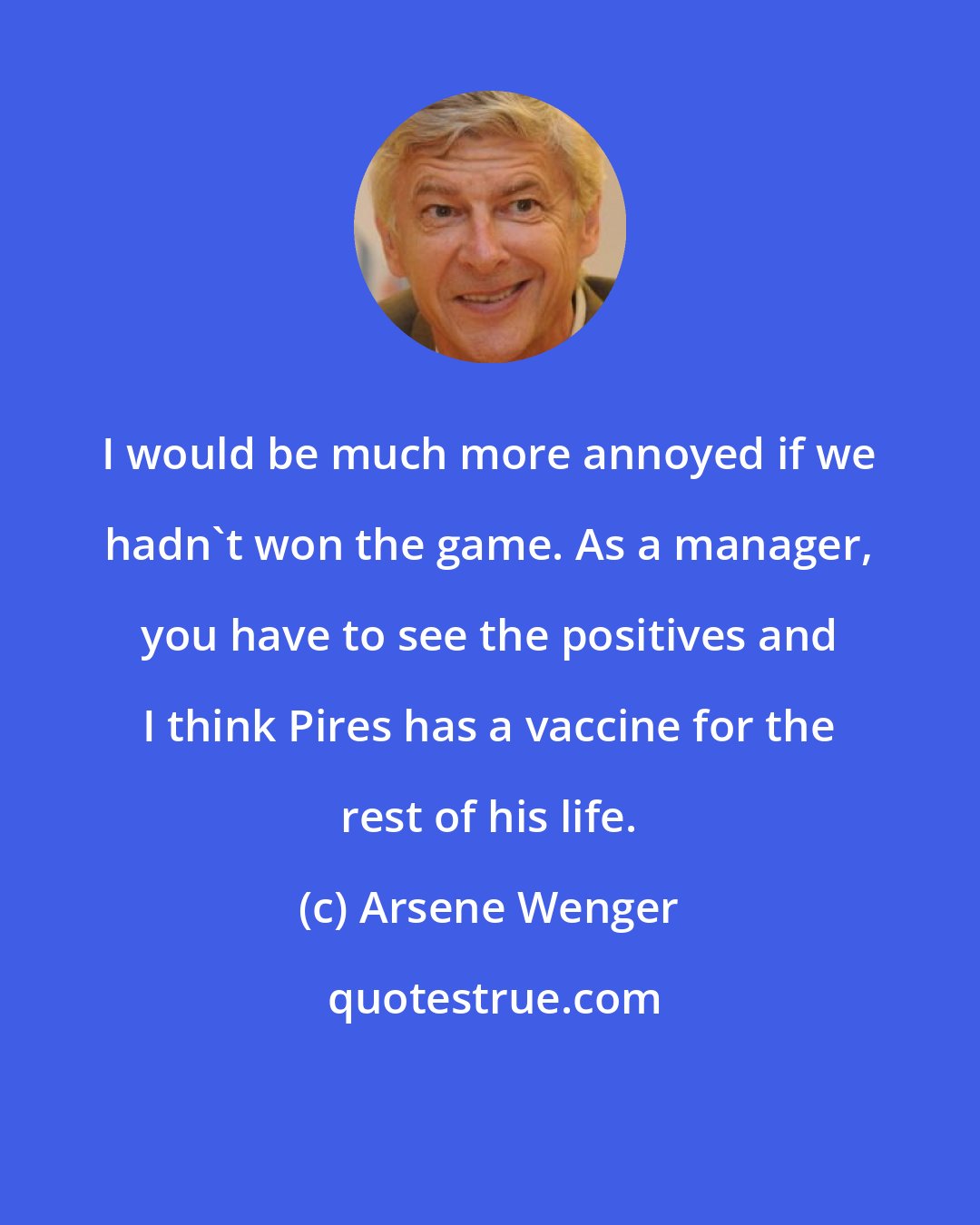 Arsene Wenger: I would be much more annoyed if we hadn't won the game. As a manager, you have to see the positives and I think Pires has a vaccine for the rest of his life.