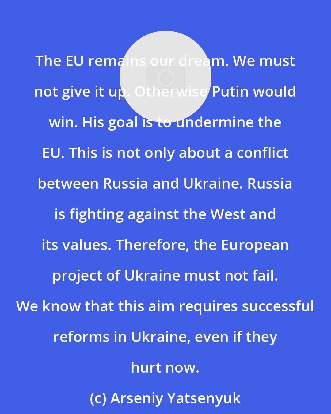 Arseniy Yatsenyuk: The EU remains our dream. We must not give it up. Otherwise Putin would win. His goal is to undermine the EU. This is not only about a conflict between Russia and Ukraine. Russia is fighting against the West and its values. Therefore, the European project of Ukraine must not fail. We know that this aim requires successful reforms in Ukraine, even if they hurt now.