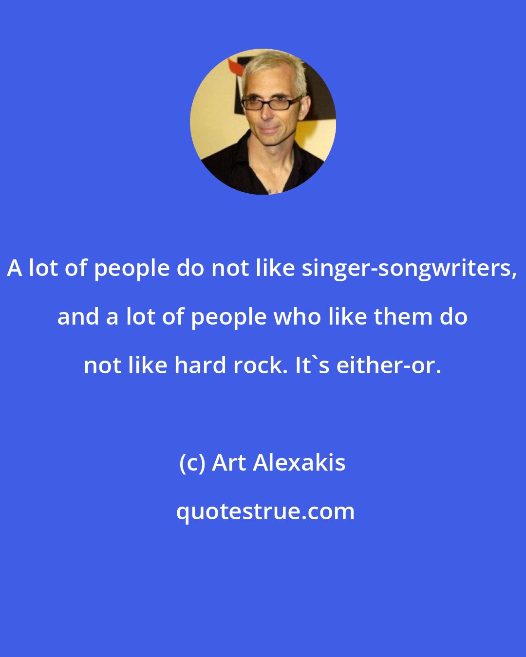 Art Alexakis: A lot of people do not like singer-songwriters, and a lot of people who like them do not like hard rock. It's either-or.