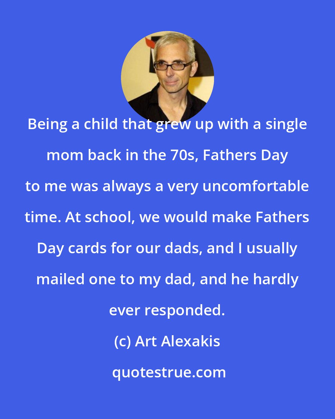 Art Alexakis: Being a child that grew up with a single mom back in the 70s, Fathers Day to me was always a very uncomfortable time. At school, we would make Fathers Day cards for our dads, and I usually mailed one to my dad, and he hardly ever responded.