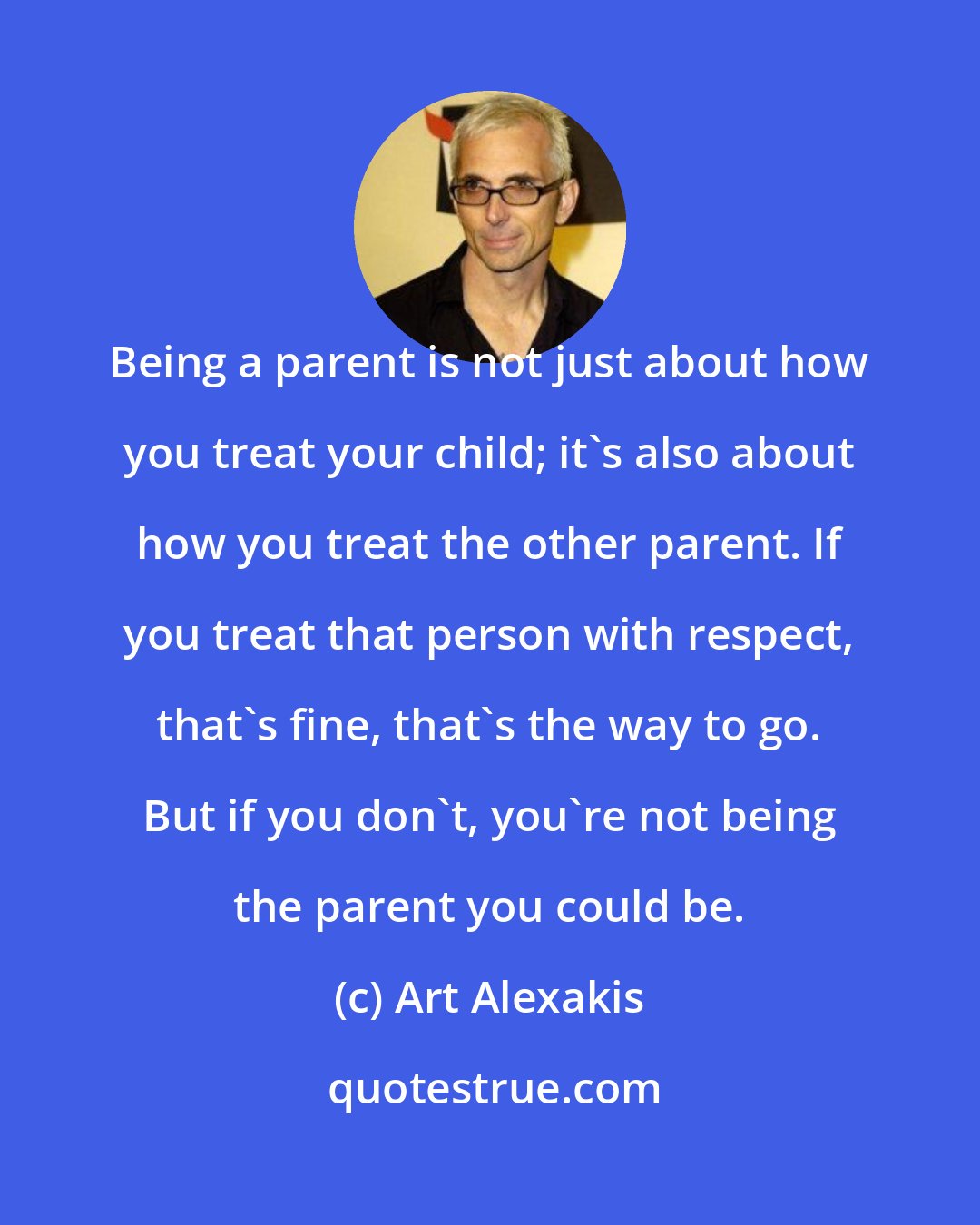 Art Alexakis: Being a parent is not just about how you treat your child; it's also about how you treat the other parent. If you treat that person with respect, that's fine, that's the way to go. But if you don't, you're not being the parent you could be.