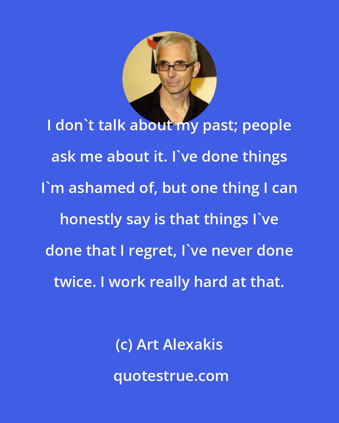 Art Alexakis: I don't talk about my past; people ask me about it. I've done things I'm ashamed of, but one thing I can honestly say is that things I've done that I regret, I've never done twice. I work really hard at that.