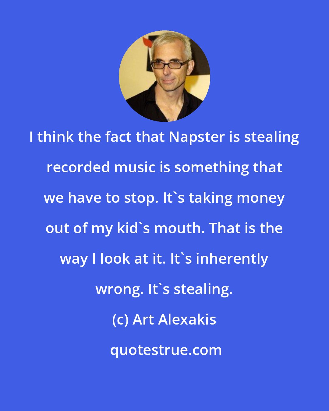 Art Alexakis: I think the fact that Napster is stealing recorded music is something that we have to stop. It's taking money out of my kid's mouth. That is the way I look at it. It's inherently wrong. It's stealing.