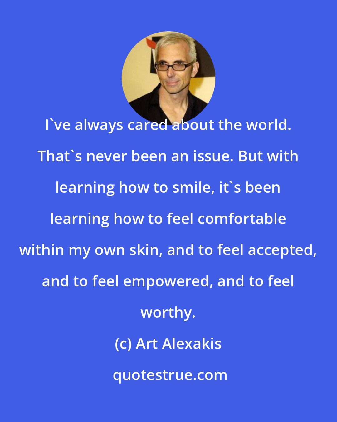 Art Alexakis: I've always cared about the world. That's never been an issue. But with learning how to smile, it's been learning how to feel comfortable within my own skin, and to feel accepted, and to feel empowered, and to feel worthy.