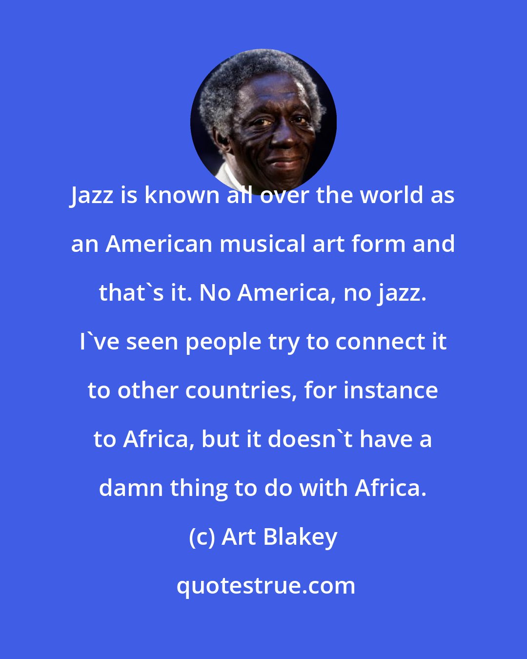 Art Blakey: Jazz is known all over the world as an American musical art form and that's it. No America, no jazz. I've seen people try to connect it to other countries, for instance to Africa, but it doesn't have a damn thing to do with Africa.