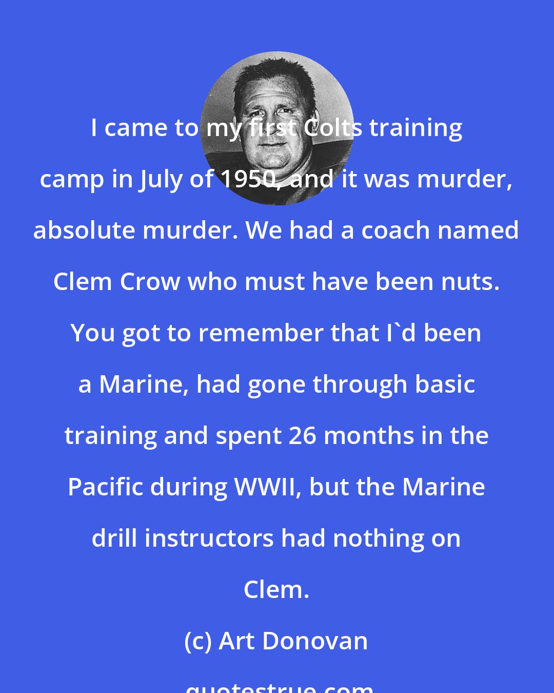 Art Donovan: I came to my first Colts training camp in July of 1950, and it was murder, absolute murder. We had a coach named Clem Crow who must have been nuts. You got to remember that I'd been a Marine, had gone through basic training and spent 26 months in the Pacific during WWII, but the Marine drill instructors had nothing on Clem.