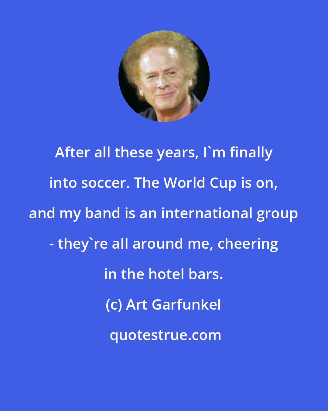 Art Garfunkel: After all these years, I'm finally into soccer. The World Cup is on, and my band is an international group - they're all around me, cheering in the hotel bars.