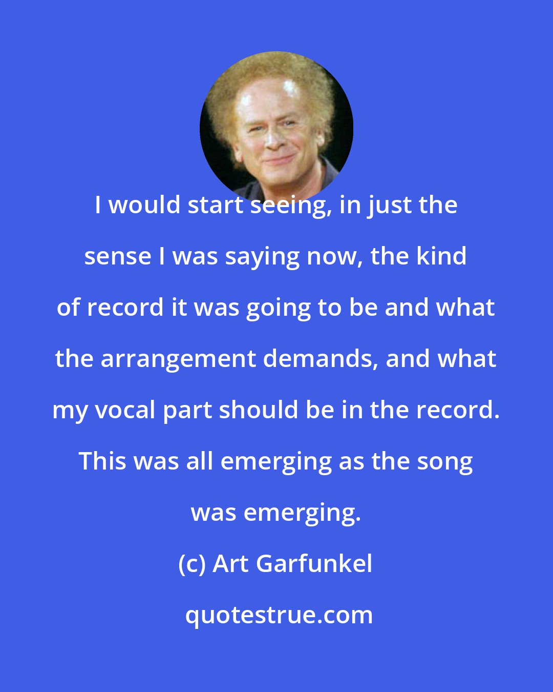 Art Garfunkel: I would start seeing, in just the sense I was saying now, the kind of record it was going to be and what the arrangement demands, and what my vocal part should be in the record. This was all emerging as the song was emerging.