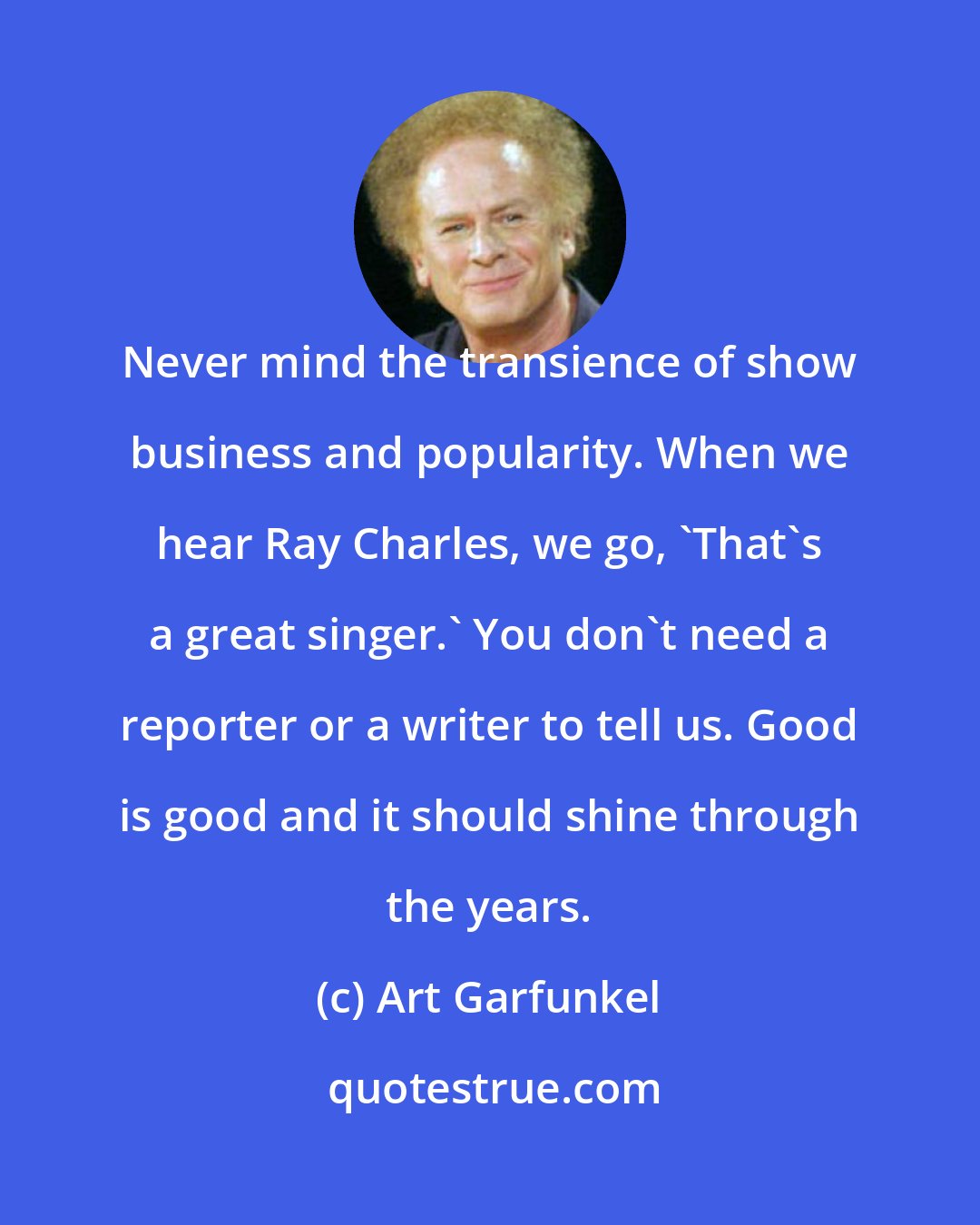 Art Garfunkel: Never mind the transience of show business and popularity. When we hear Ray Charles, we go, 'That's a great singer.' You don't need a reporter or a writer to tell us. Good is good and it should shine through the years.