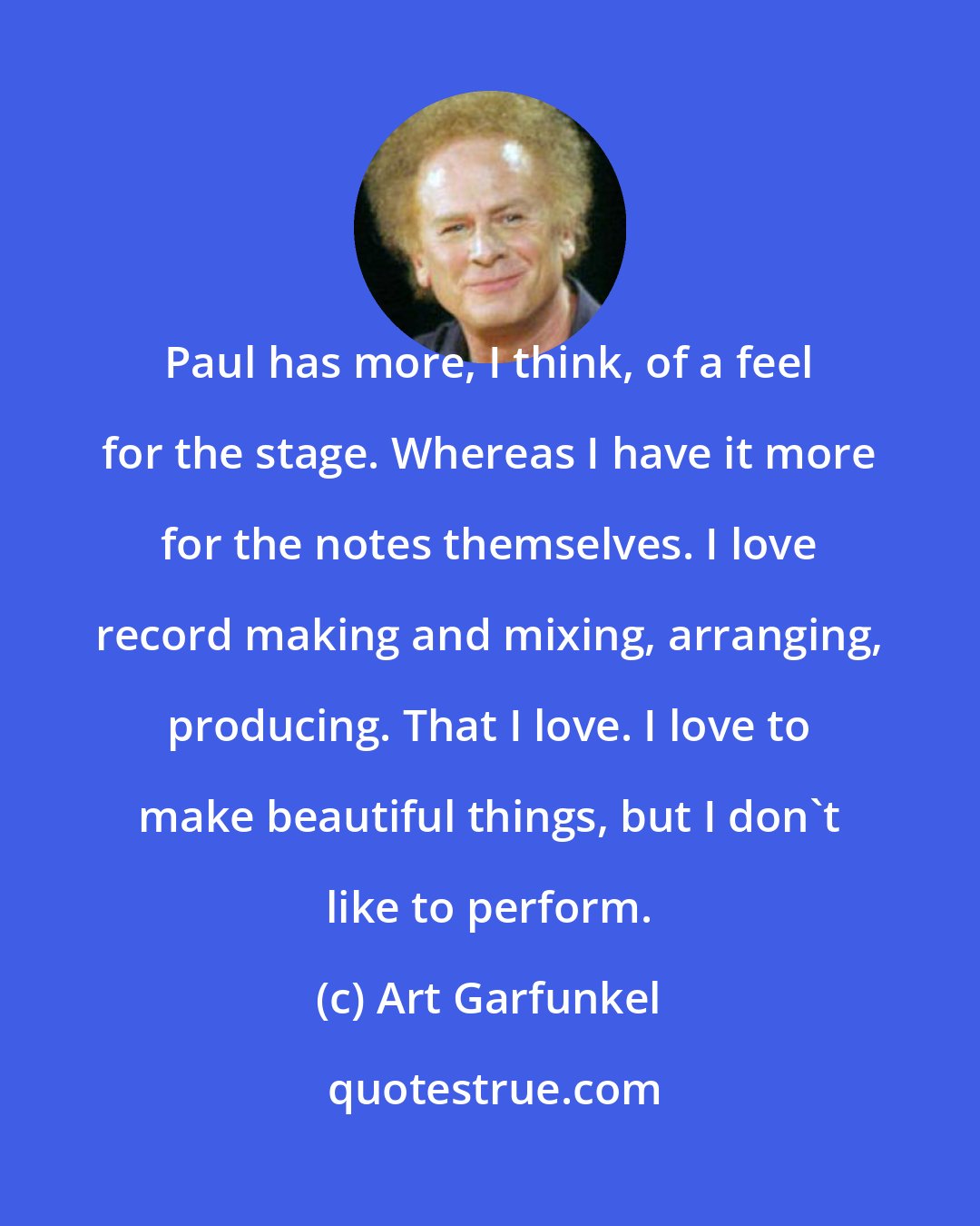 Art Garfunkel: Paul has more, I think, of a feel for the stage. Whereas I have it more for the notes themselves. I love record making and mixing, arranging, producing. That I love. I love to make beautiful things, but I don't like to perform.