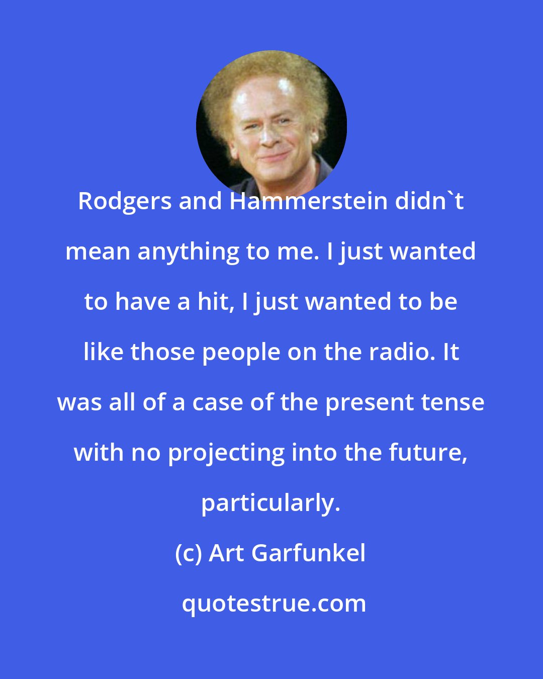 Art Garfunkel: Rodgers and Hammerstein didn't mean anything to me. I just wanted to have a hit, I just wanted to be like those people on the radio. It was all of a case of the present tense with no projecting into the future, particularly.