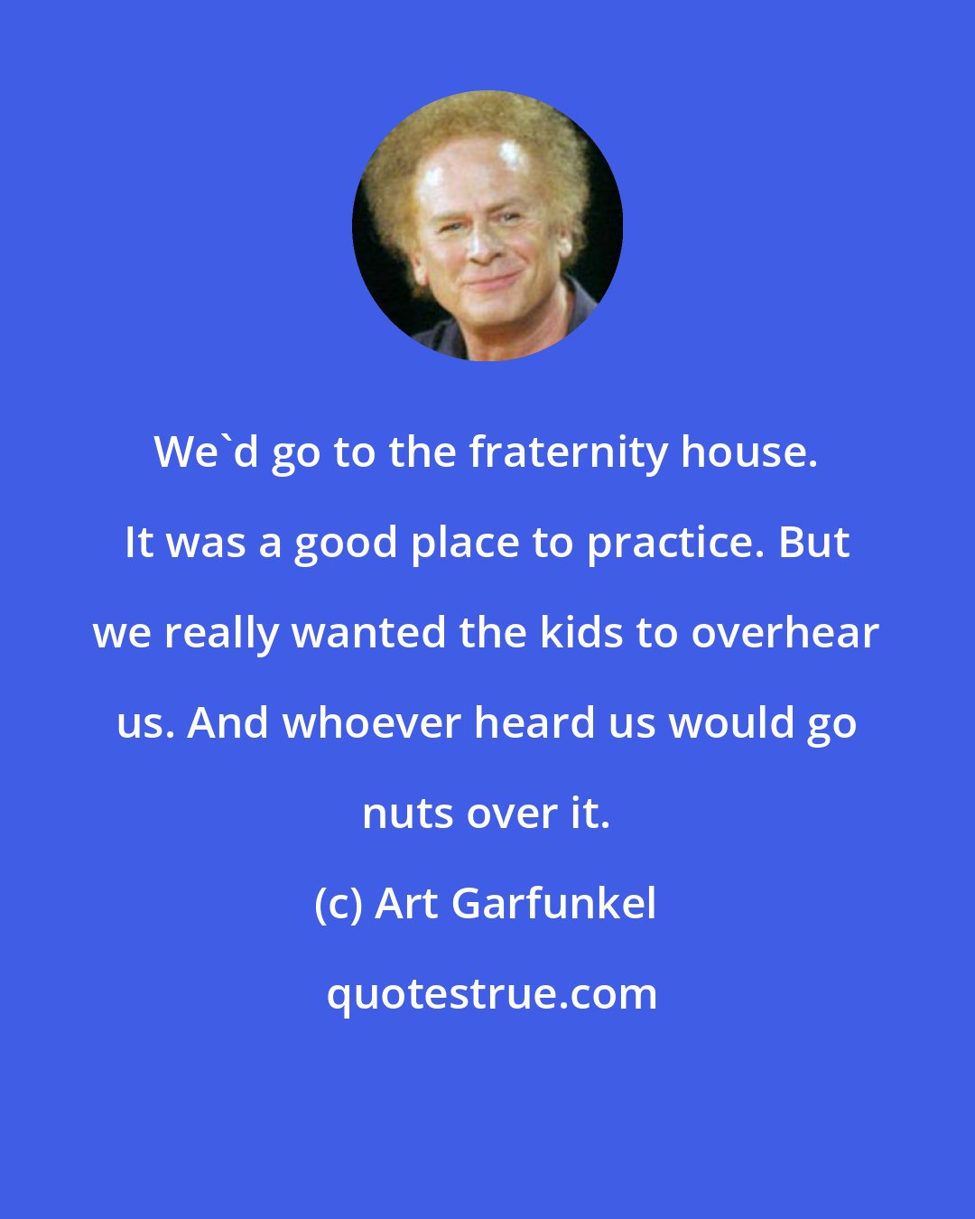 Art Garfunkel: We'd go to the fraternity house. It was a good place to practice. But we really wanted the kids to overhear us. And whoever heard us would go nuts over it.