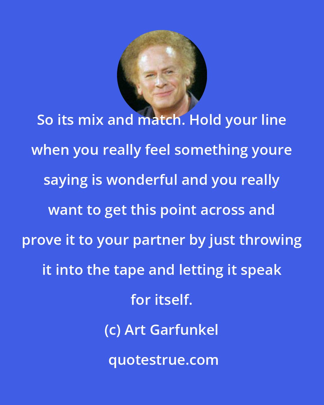 Art Garfunkel: So its mix and match. Hold your line when you really feel something youre saying is wonderful and you really want to get this point across and prove it to your partner by just throwing it into the tape and letting it speak for itself.