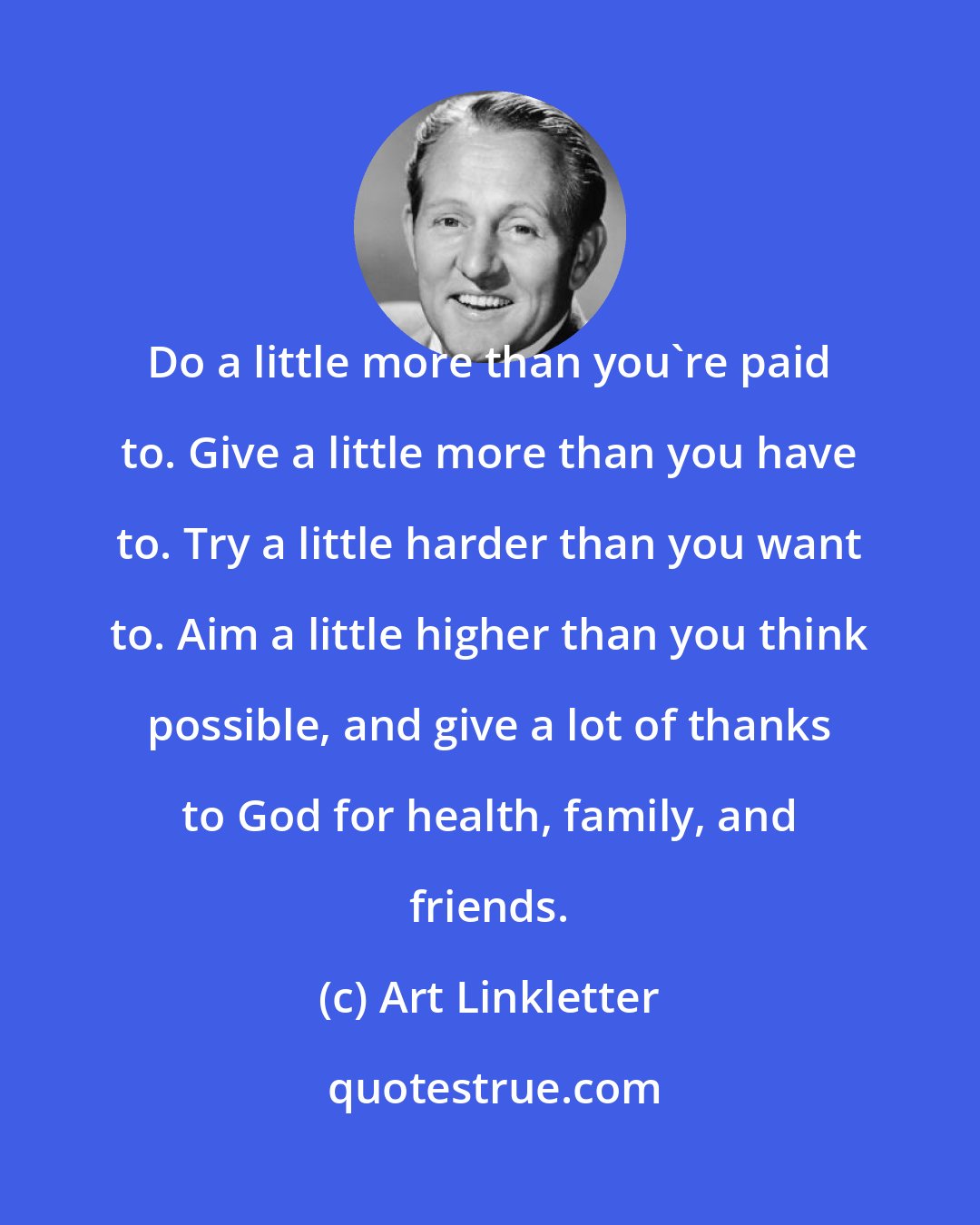 Art Linkletter: Do a little more than you're paid to. Give a little more than you have to. Try a little harder than you want to. Aim a little higher than you think possible, and give a lot of thanks to God for health, family, and friends.