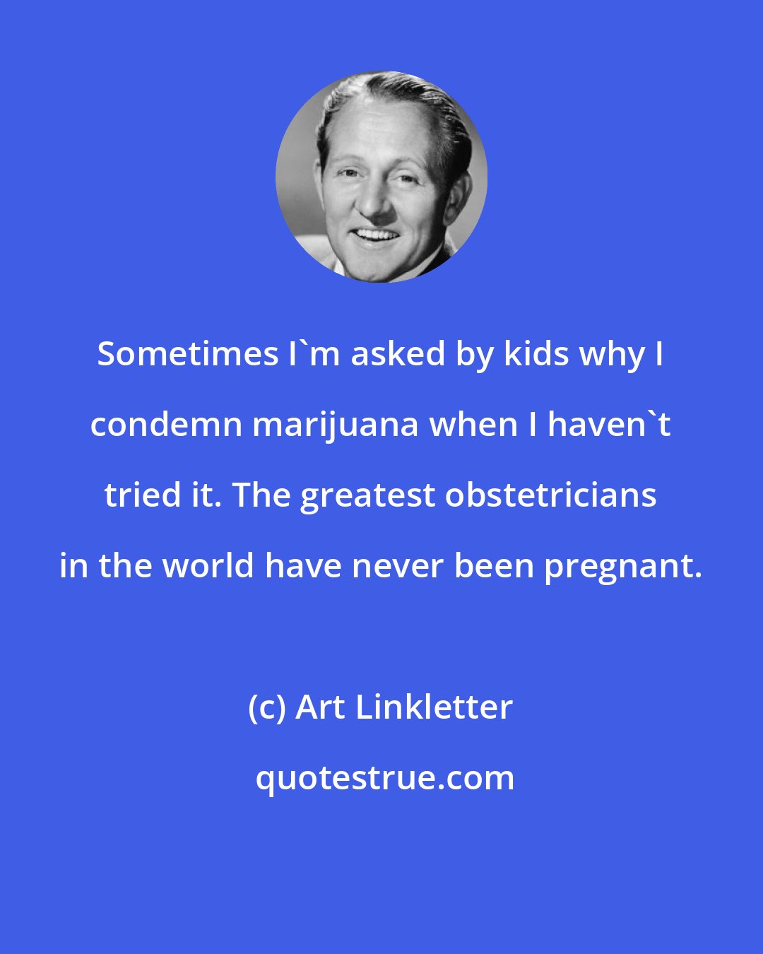 Art Linkletter: Sometimes I'm asked by kids why I condemn marijuana when I haven't tried it. The greatest obstetricians in the world have never been pregnant.