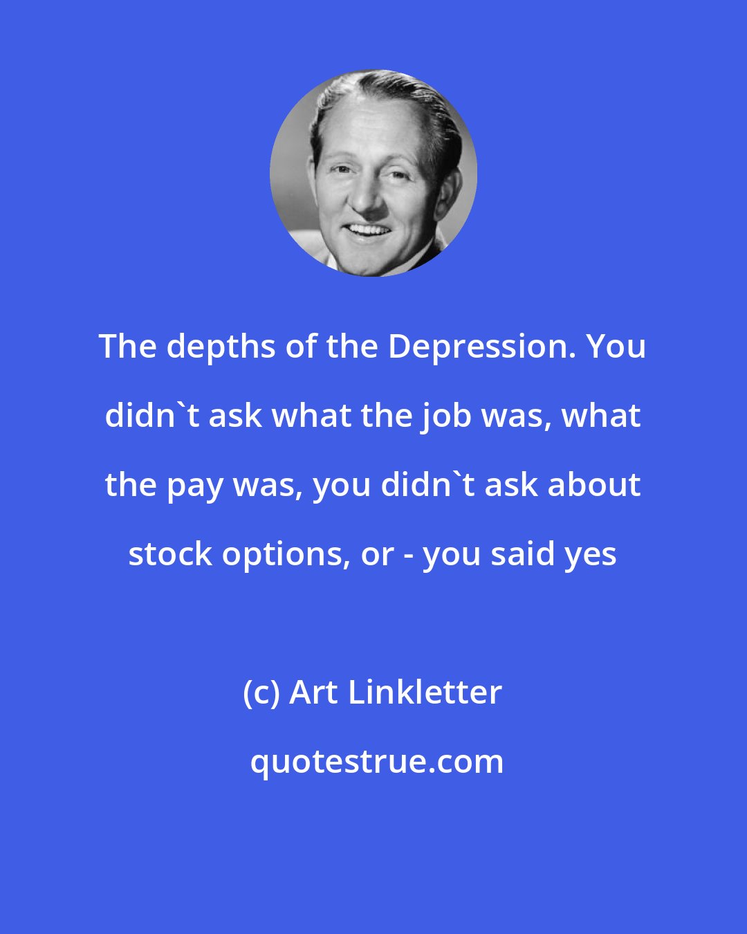 Art Linkletter: The depths of the Depression. You didn't ask what the job was, what the pay was, you didn't ask about stock options, or - you said yes