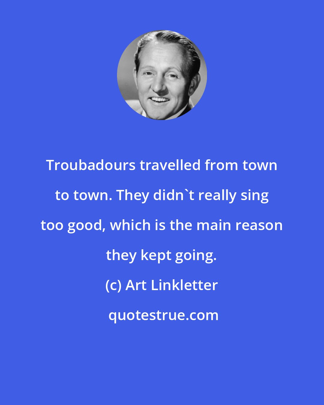 Art Linkletter: Troubadours travelled from town to town. They didn't really sing too good, which is the main reason they kept going.