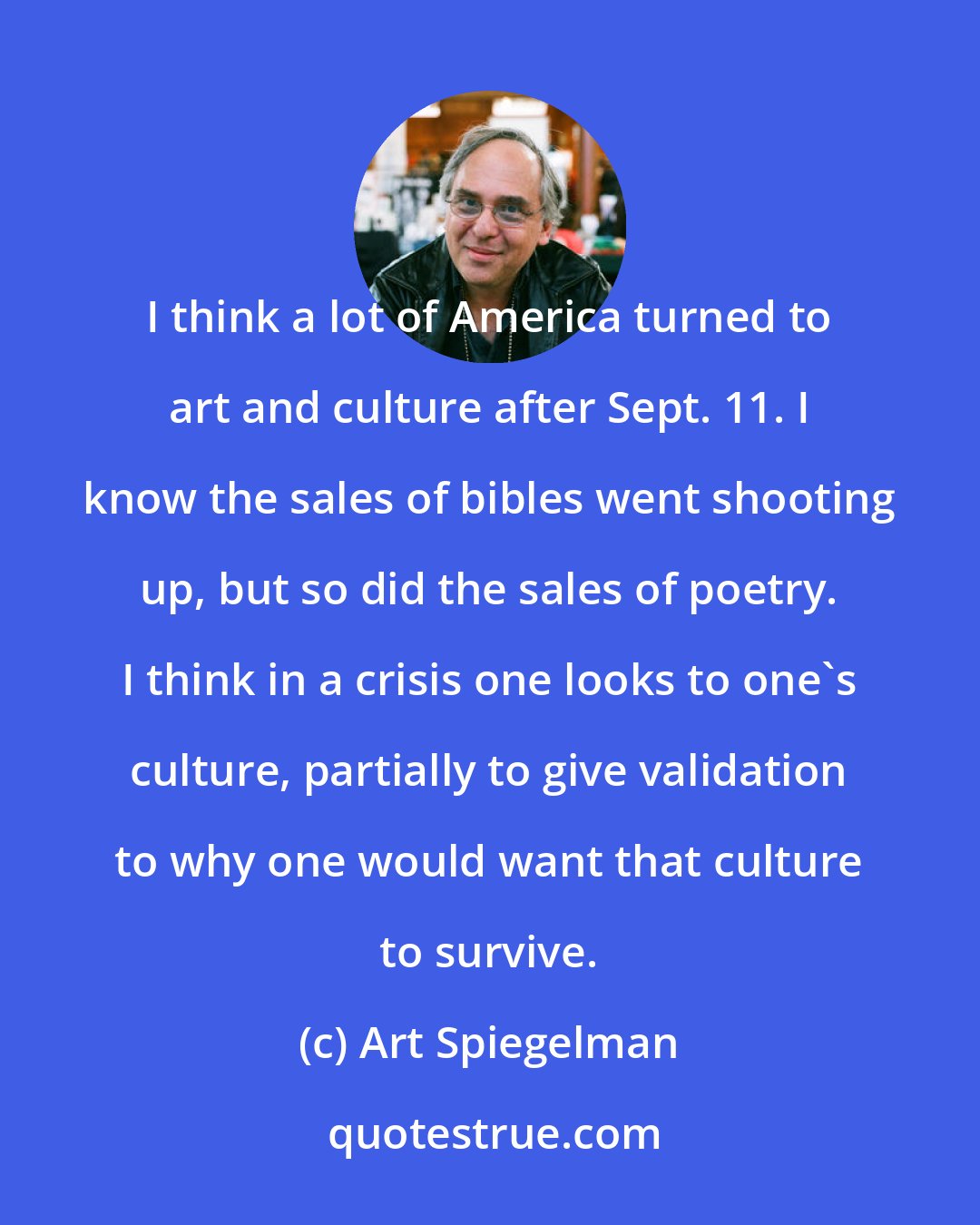 Art Spiegelman: I think a lot of America turned to art and culture after Sept. 11. I know the sales of bibles went shooting up, but so did the sales of poetry. I think in a crisis one looks to one's culture, partially to give validation to why one would want that culture to survive.