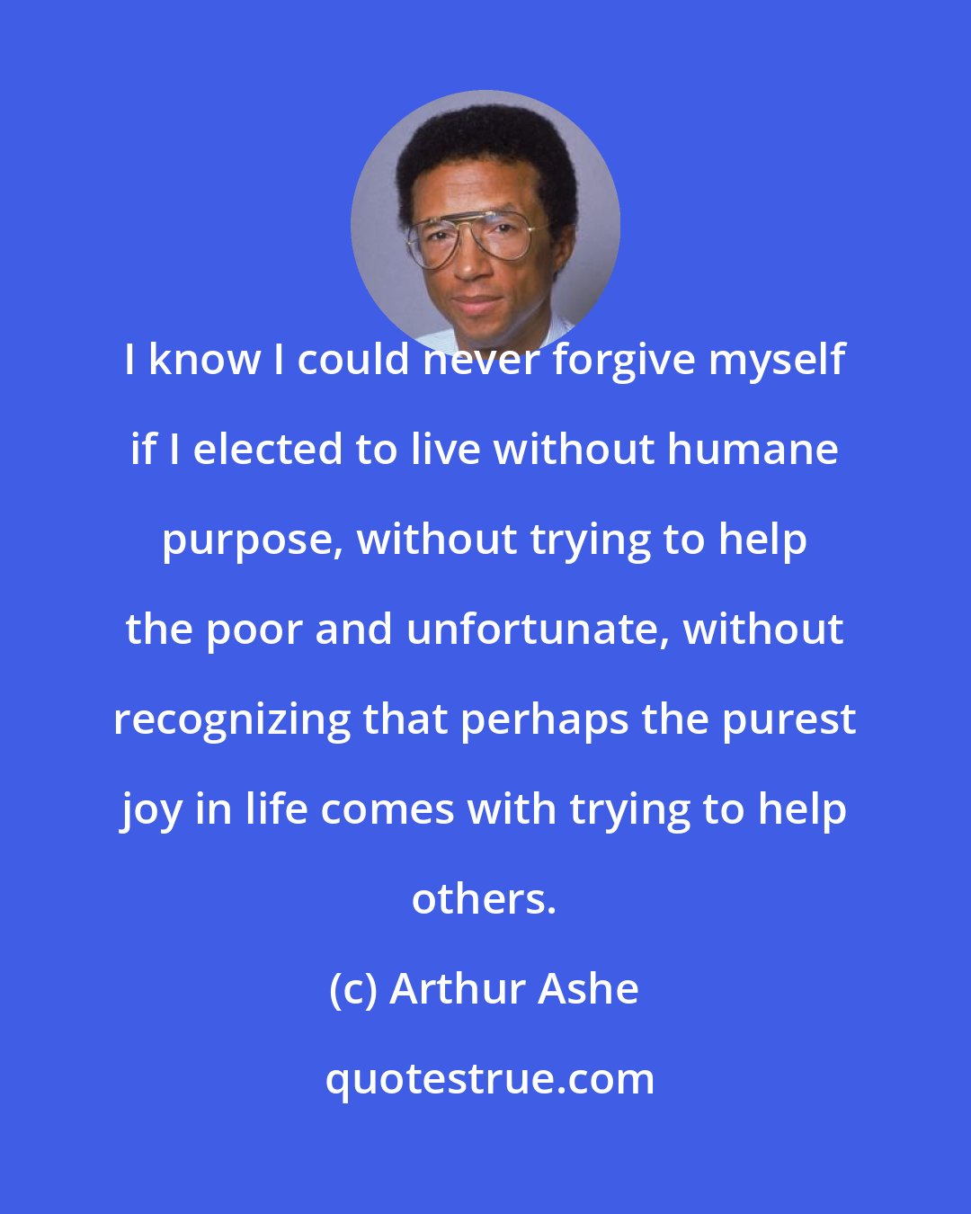 Arthur Ashe: I know I could never forgive myself if I elected to live without humane purpose, without trying to help the poor and unfortunate, without recognizing that perhaps the purest joy in life comes with trying to help others.