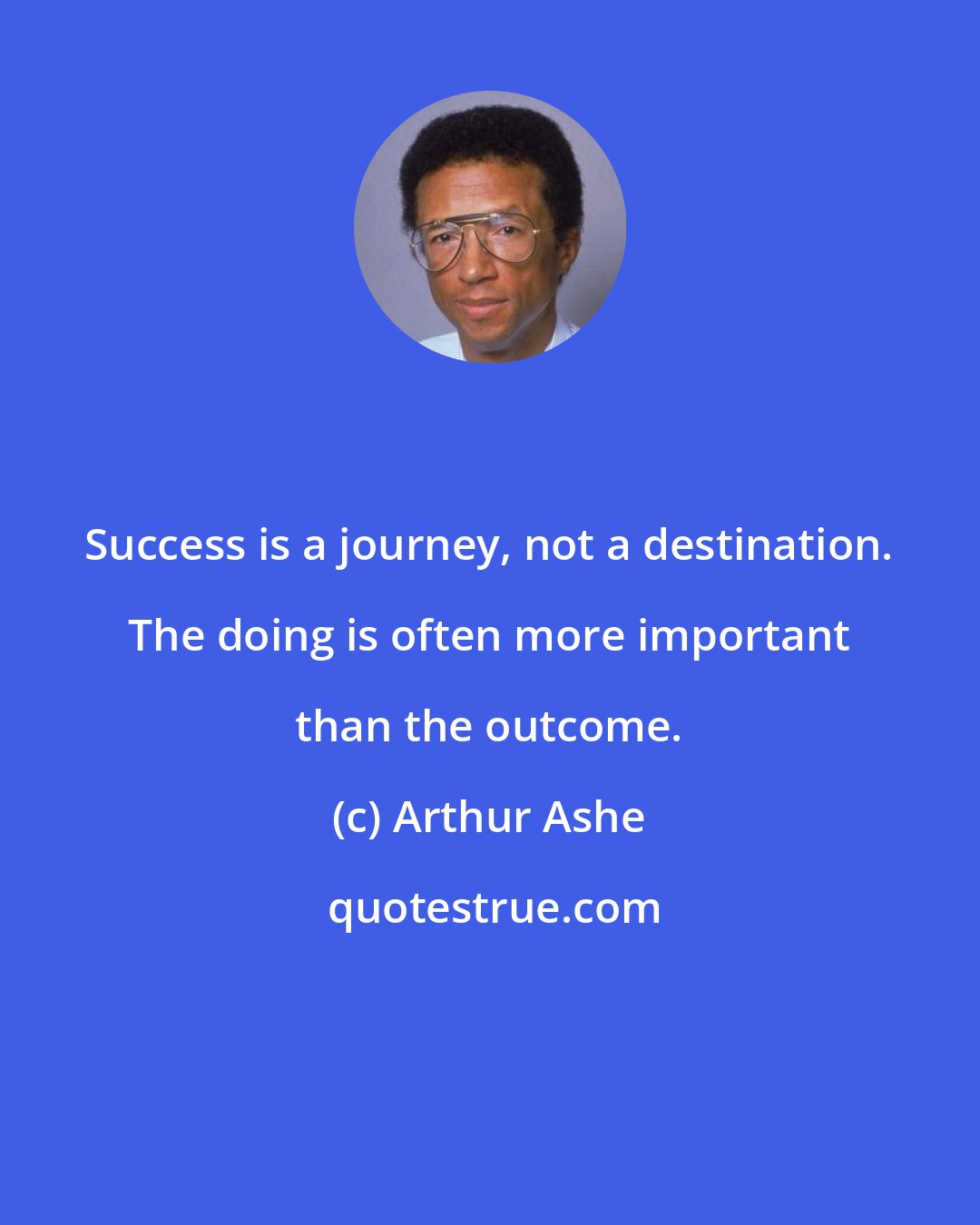 Arthur Ashe: Success is a journey, not a destination. The doing is often more important than the outcome.