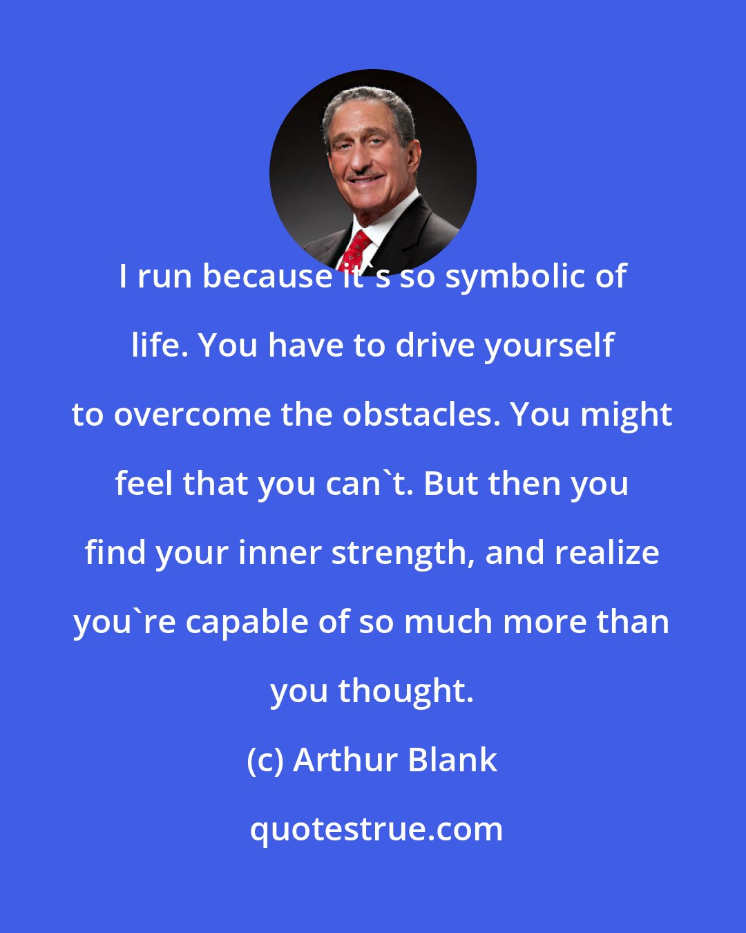 Arthur Blank: I run because it's so symbolic of life. You have to drive yourself to overcome the obstacles. You might feel that you can't. But then you find your inner strength, and realize you're capable of so much more than you thought.