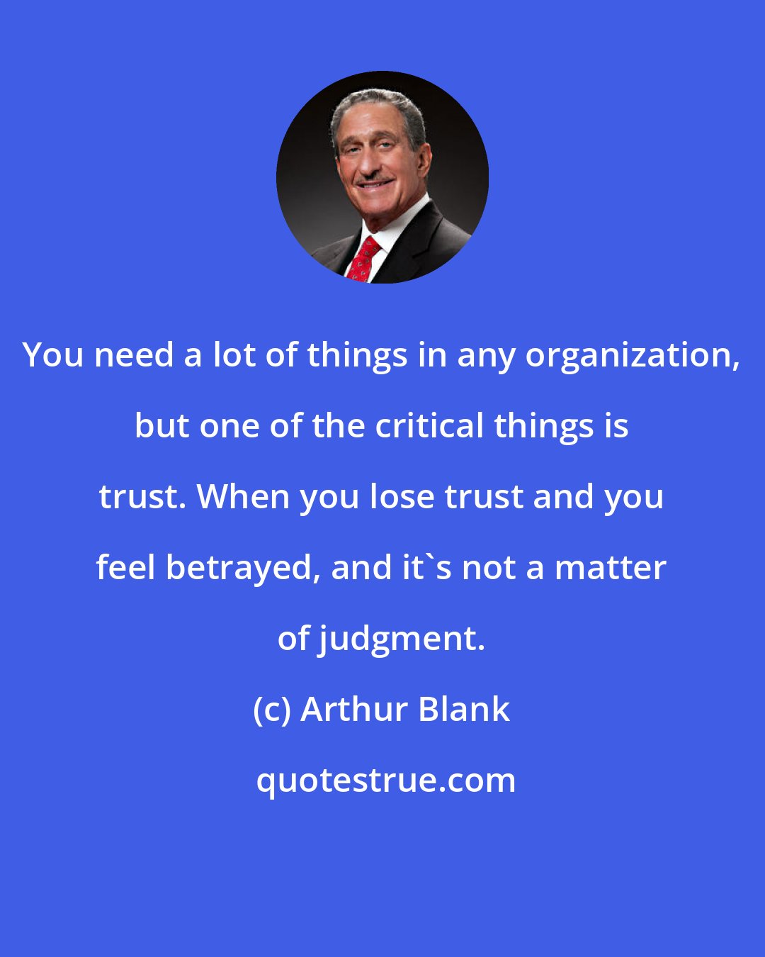 Arthur Blank: You need a lot of things in any organization, but one of the critical things is trust. When you lose trust and you feel betrayed, and it's not a matter of judgment.
