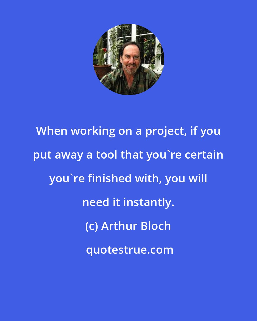Arthur Bloch: When working on a project, if you put away a tool that you're certain you're finished with, you will need it instantly.
