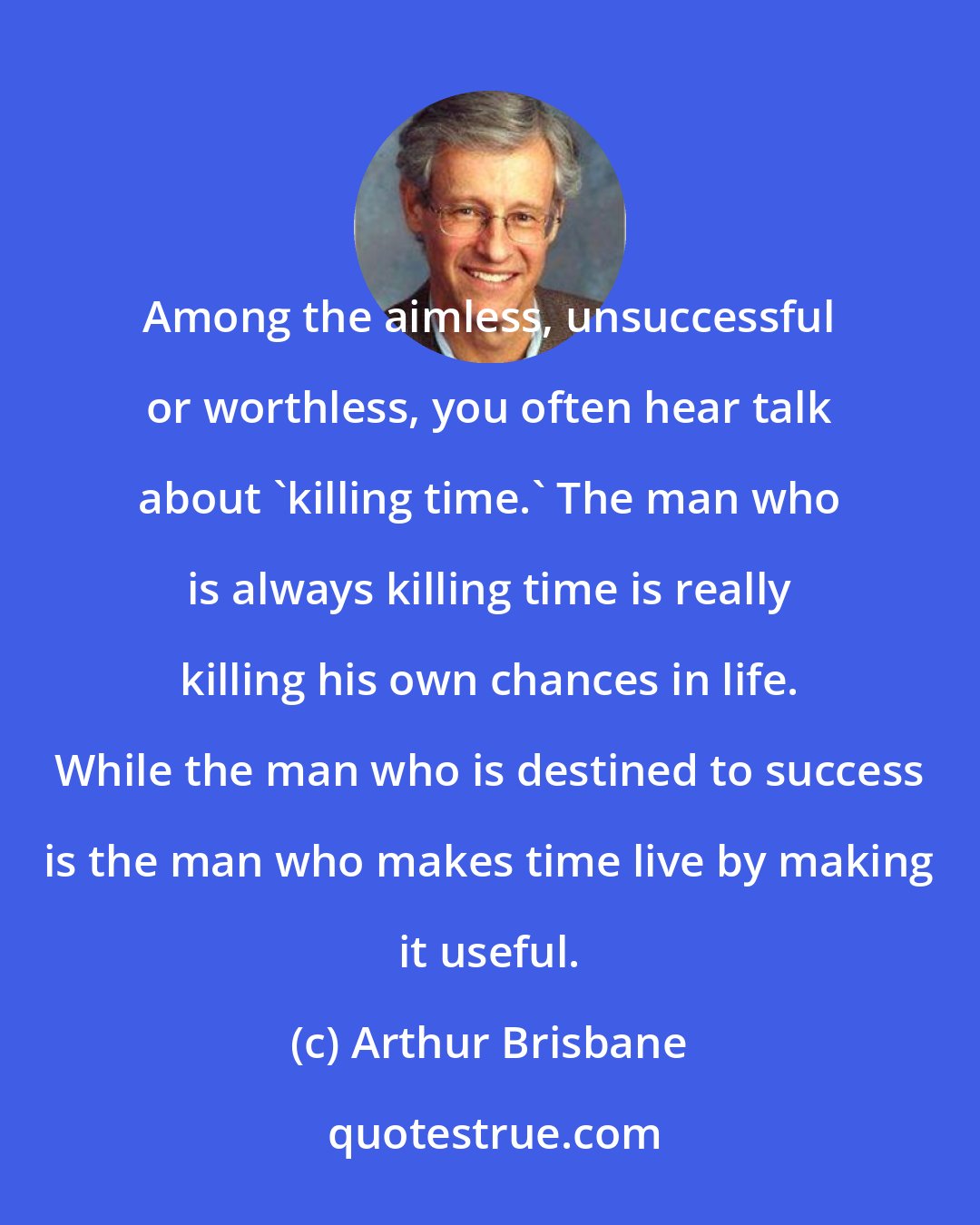 Arthur Brisbane: Among the aimless, unsuccessful or worthless, you often hear talk about 'killing time.' The man who is always killing time is really killing his own chances in life. While the man who is destined to success is the man who makes time live by making it useful.