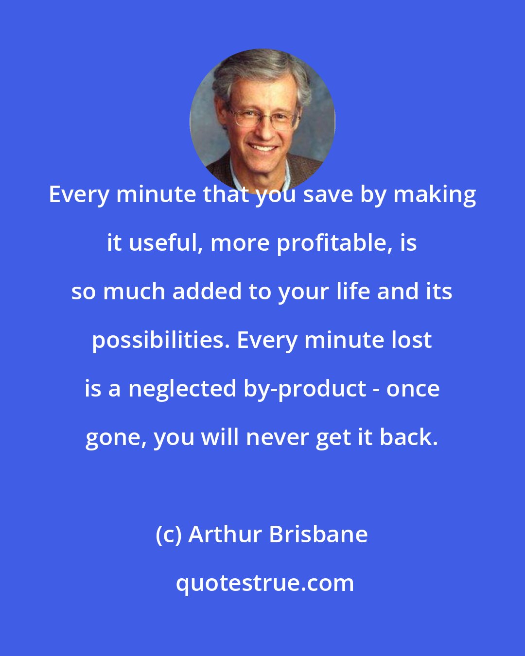 Arthur Brisbane: Every minute that you save by making it useful, more profitable, is so much added to your life and its possibilities. Every minute lost is a neglected by-product - once gone, you will never get it back.