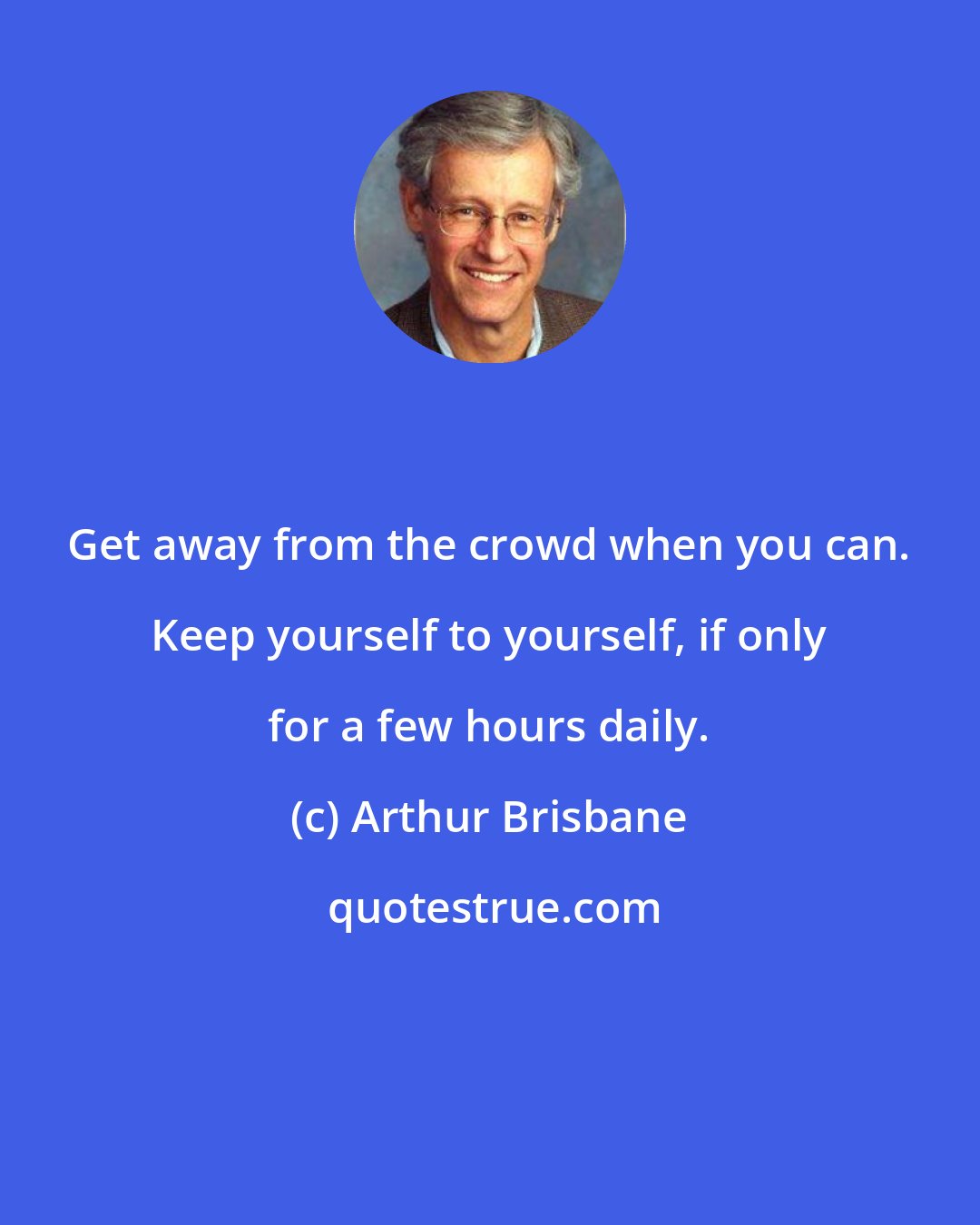Arthur Brisbane: Get away from the crowd when you can. Keep yourself to yourself, if only for a few hours daily.
