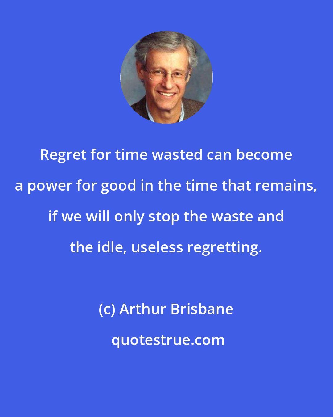 Arthur Brisbane: Regret for time wasted can become a power for good in the time that remains, if we will only stop the waste and the idle, useless regretting.