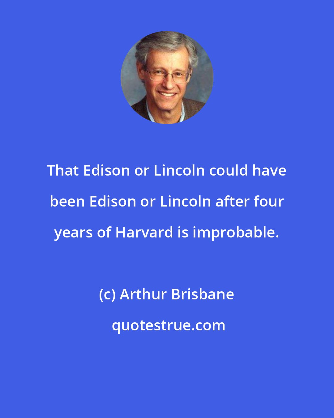 Arthur Brisbane: That Edison or Lincoln could have been Edison or Lincoln after four years of Harvard is improbable.