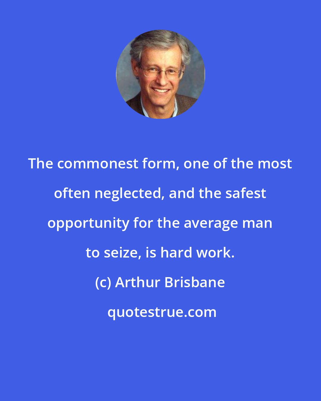 Arthur Brisbane: The commonest form, one of the most often neglected, and the safest opportunity for the average man to seize, is hard work.
