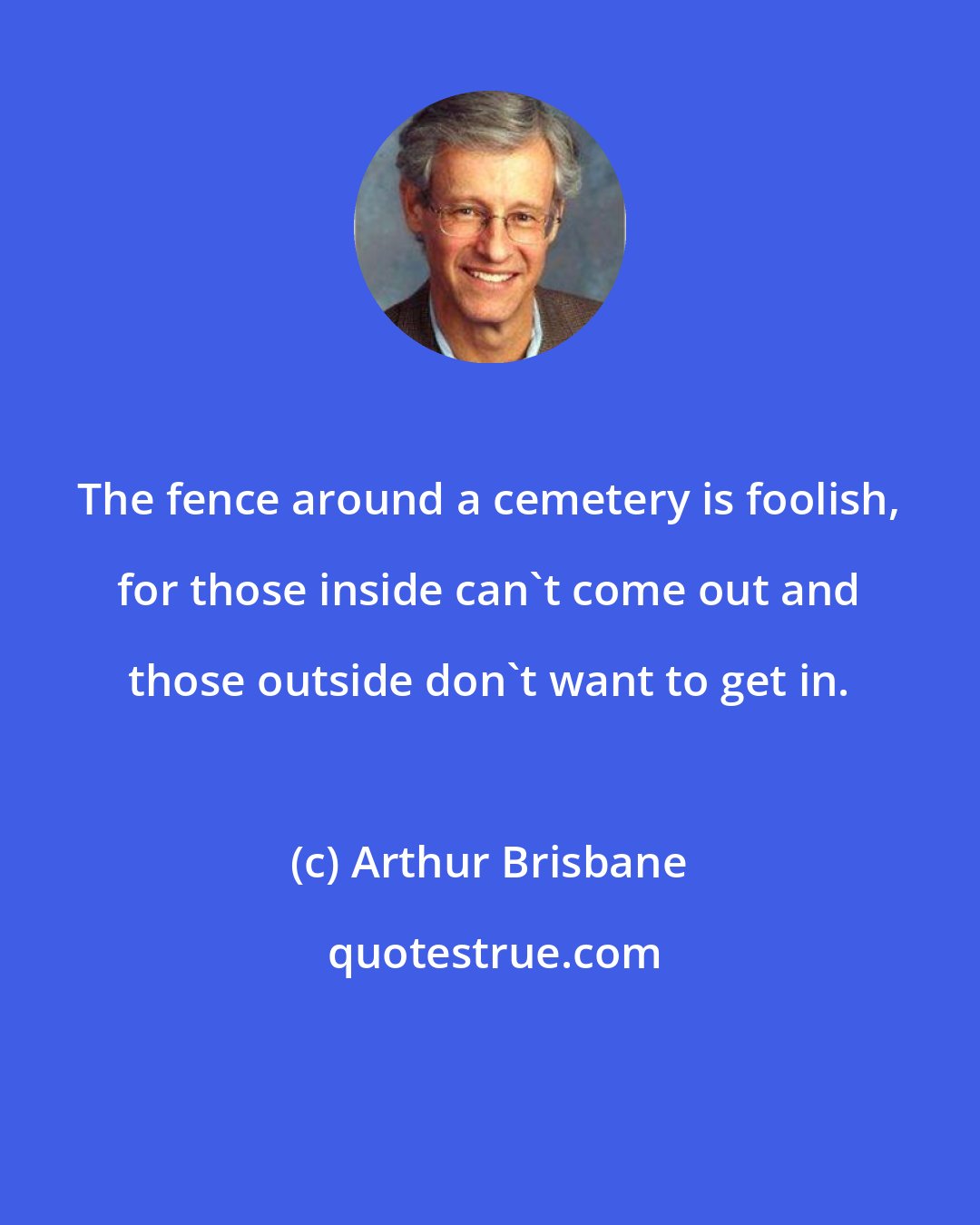 Arthur Brisbane: The fence around a cemetery is foolish, for those inside can't come out and those outside don't want to get in.