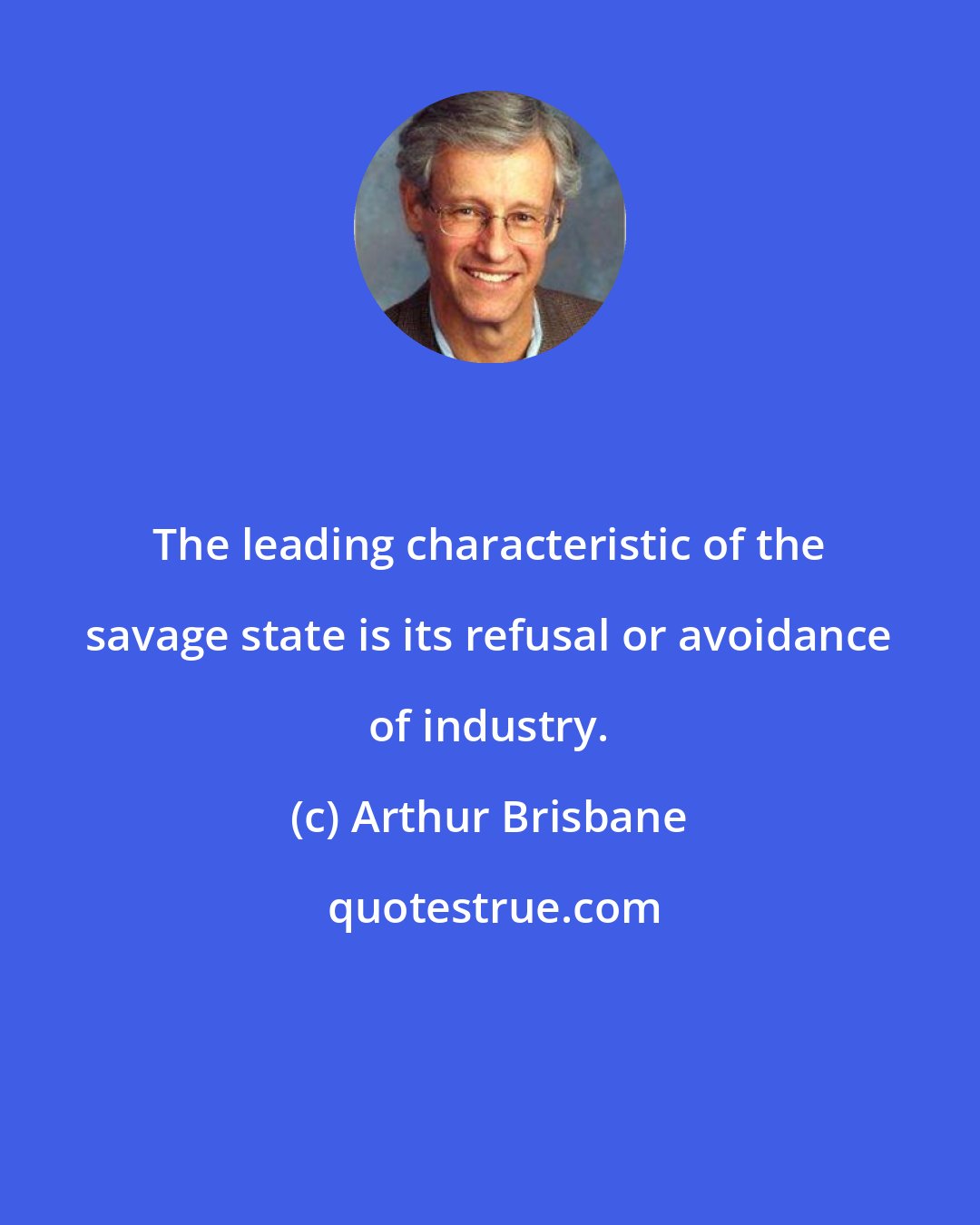 Arthur Brisbane: The leading characteristic of the savage state is its refusal or avoidance of industry.